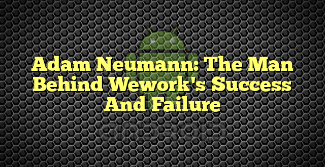 Adam Neumann: The Man Behind Wework's Success And Failure