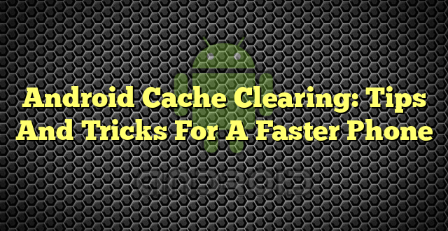 Android Cache Clearing: Tips And Tricks For A Faster Phone