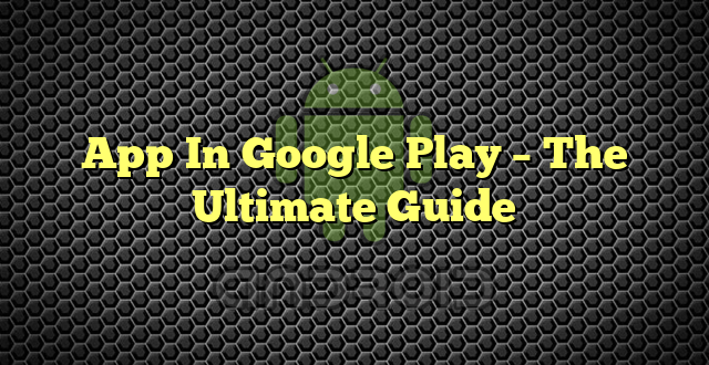App In Google Play – The Ultimate Guide