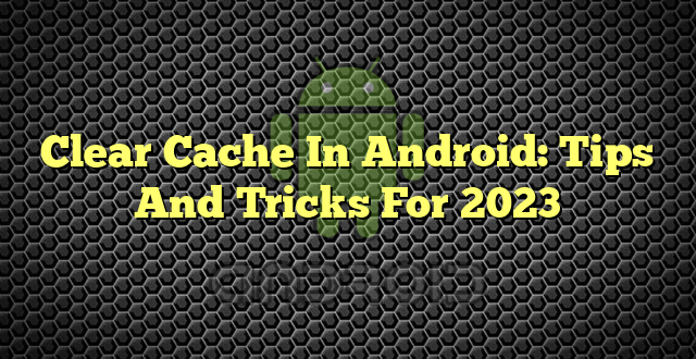 Clear Cache In Android: Tips And Tricks For 2023