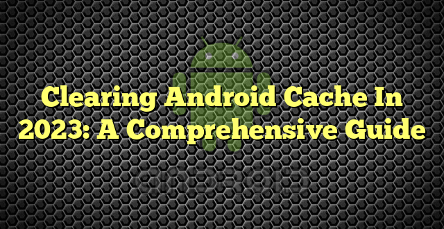 Clearing Android Cache In 2023: A Comprehensive Guide
