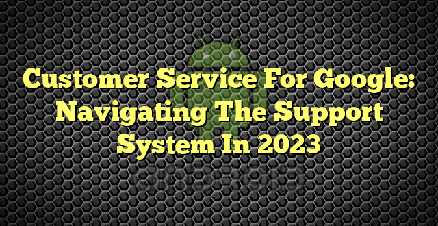 Customer Service For Google: Navigating The Support System In 2023