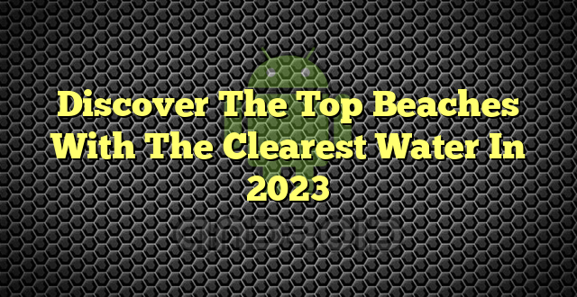 Discover The Top Beaches With The Clearest Water In 2023