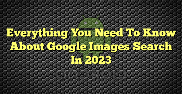 Everything You Need To Know About Google Images Search In 2023