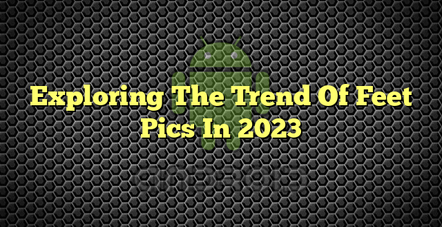 Exploring The Trend Of Feet Pics In 2023