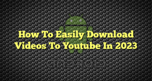 How To Easily Download Videos To Youtube In 2023