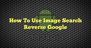 How To Use Image Search Reverse Google