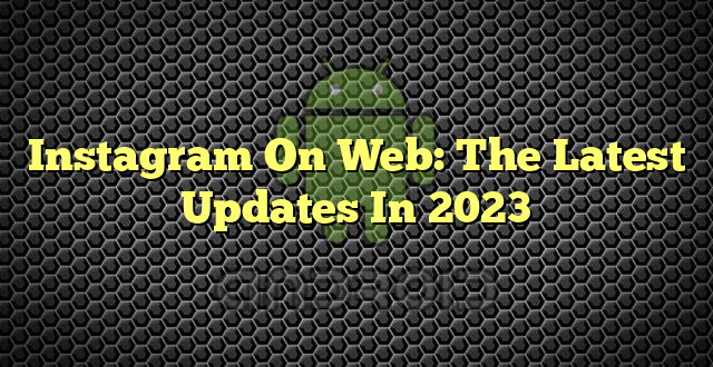 Instagram On Web: The Latest Updates In 2023
