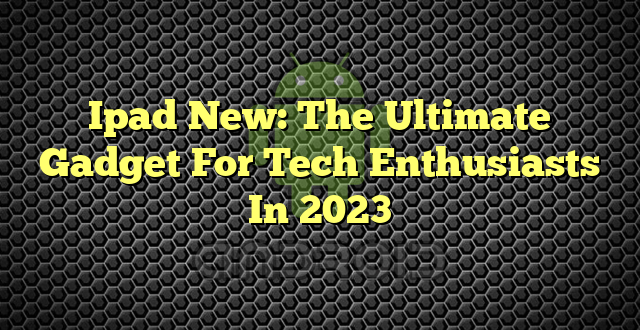 Ipad New: The Ultimate Gadget For Tech Enthusiasts In 2023