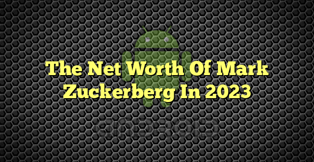 The Net Worth Of Mark Zuckerberg In 2023