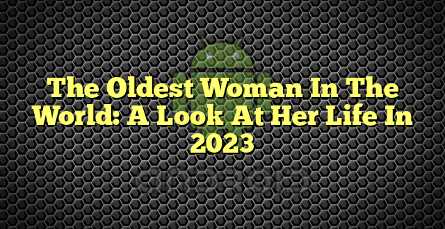 The Oldest Woman In The World: A Look At Her Life In 2023