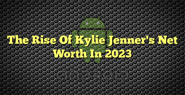 The Rise Of Kylie Jenner's Net Worth In 2023
