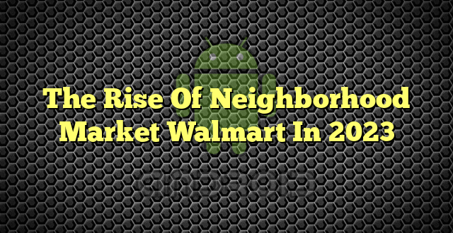 The Rise Of Neighborhood Market Walmart In 2023