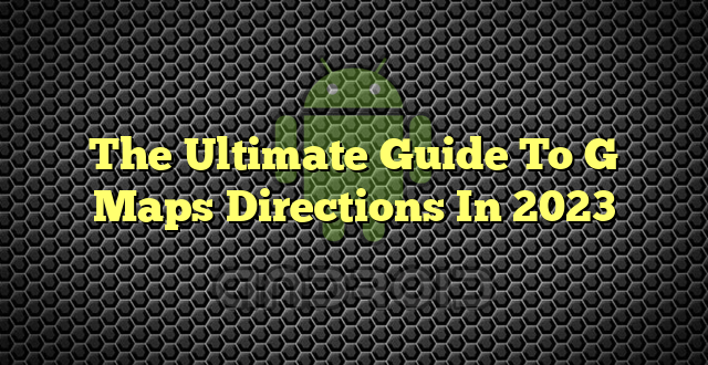 The Ultimate Guide To G Maps Directions In 2023