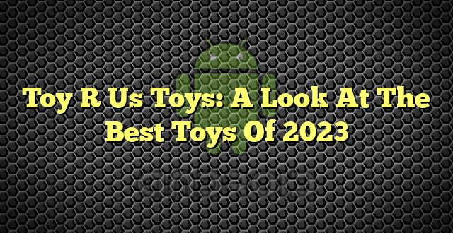 Toy R Us Toys: A Look At The Best Toys Of 2023