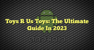 Toys R Us Toys: The Ultimate Guide In 2023