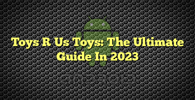 Toys R Us Toys: The Ultimate Guide In 2023