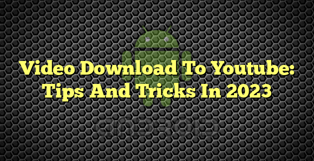 Video Download To Youtube: Tips And Tricks In 2023