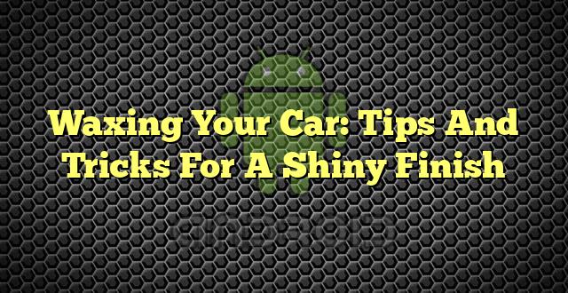 Waxing Your Car: Tips And Tricks For A Shiny Finish