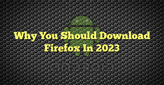 Why You Should Download Firefox In 2023